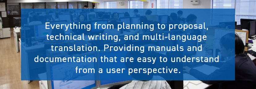 Everything from planning to proposal, technical writing, and multi-language translation. Providing manuals and documentation that are easy to understand from a user perspective.