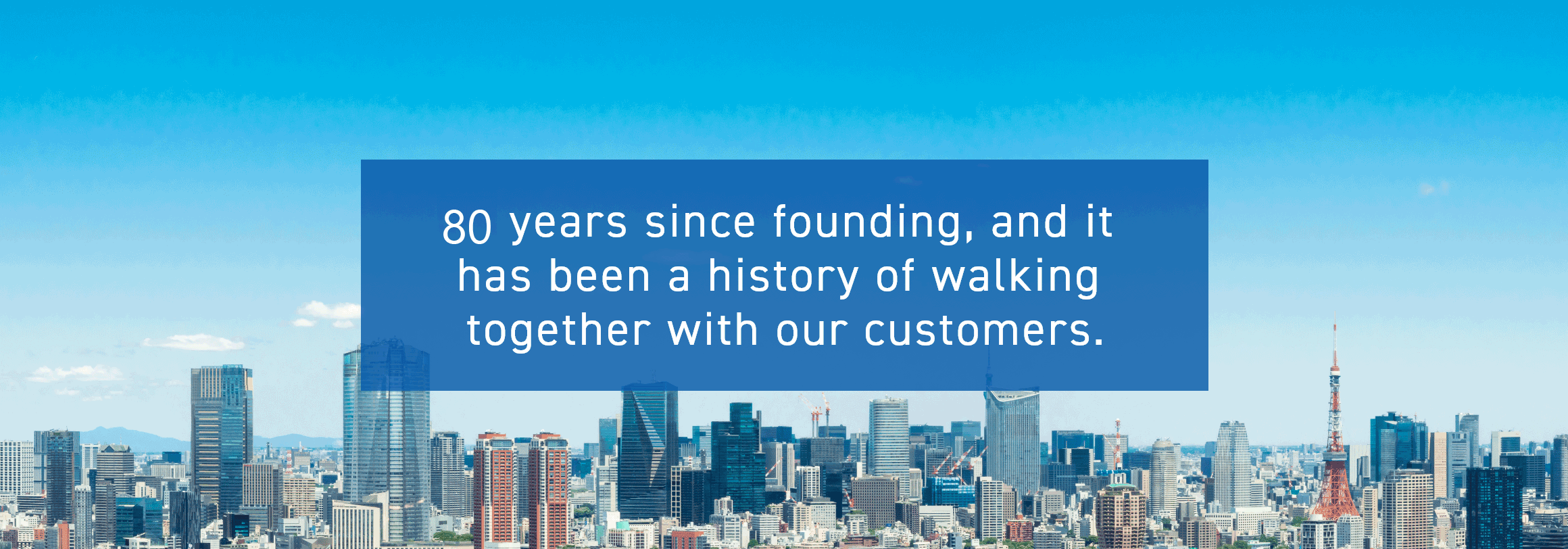 80 years since founding, and it has been a history of walking together with our customers.
